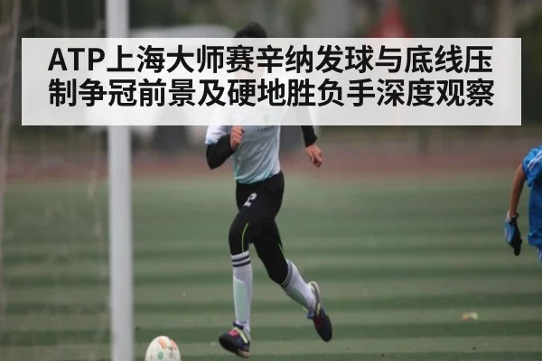 ATP上海大师赛辛纳发球与底线压制争冠前景及硬地胜负手深度观察